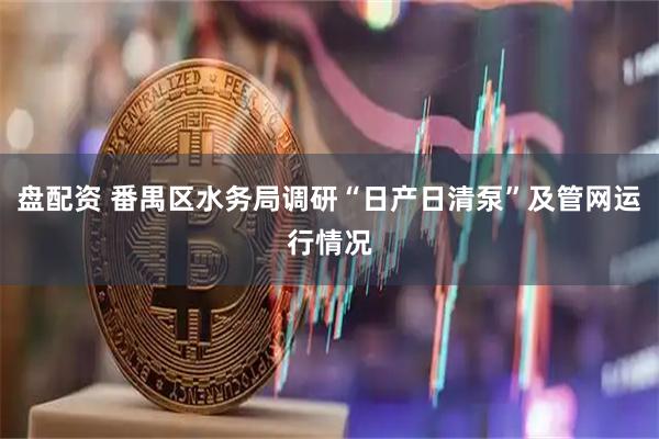 盘配资 番禺区水务局调研“日产日清泵”及管网运行情况